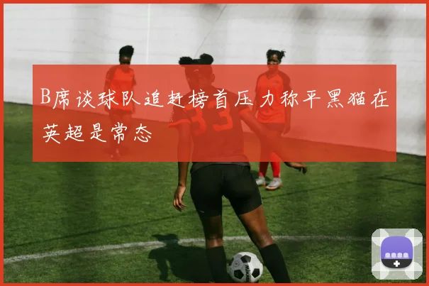 B席谈球队追赶榜首压力称平黑猫在英超是常态