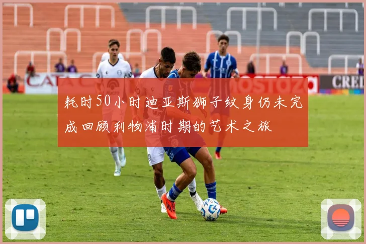 耗时50小时迪亚斯狮子纹身仍未完成回顾利物浦时期的艺术之旅