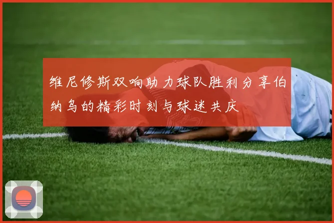 维尼修斯双响助力球队胜利分享伯纳乌的精彩时刻与球迷共庆
