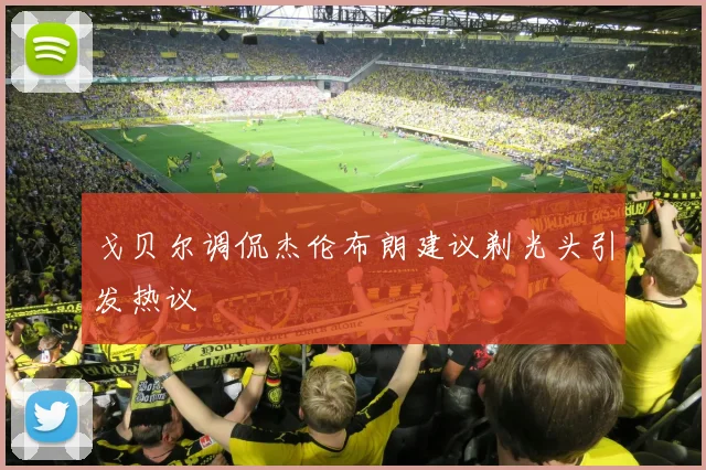 戈贝尔调侃杰伦布朗建议剃光头引发热议