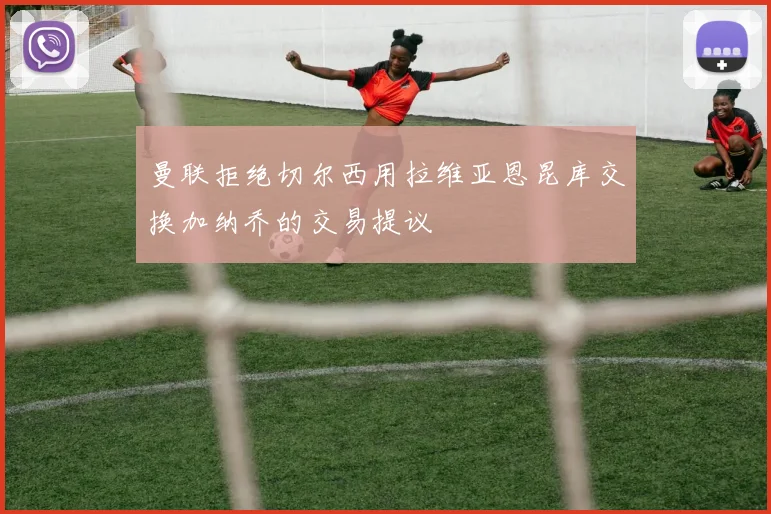 曼联拒绝切尔西用拉维亚恩昆库交换加纳乔的交易提议