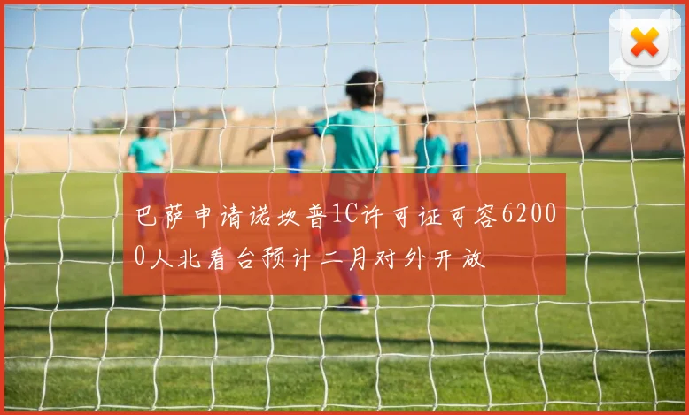 巴萨申请诺坎普1C许可证可容62000人北看台预计二月对外开放