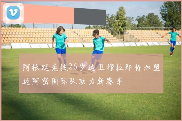 阿根廷竞技26岁边卫穆拉即将加盟迈阿密国际队助力新赛季