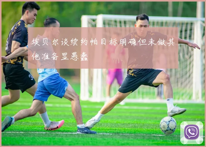埃贝尔谈续约帕目标明确但未做其他准备显愚蠢