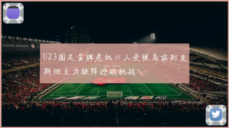 U23国足黄牌危机六人受限乌兹别克斯坦主力缺阵迎战挑战