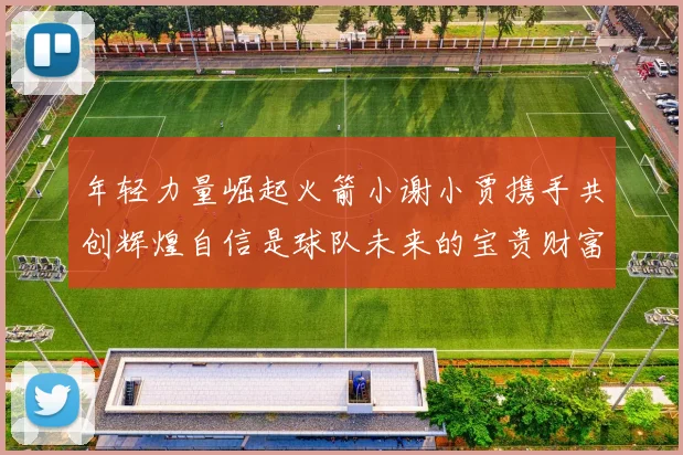 年轻力量崛起火箭小谢小贾携手共创辉煌自信是球队未来的宝贵财富