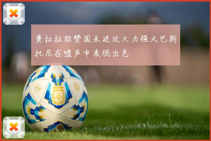 费拉拉称赞国米进攻火力强大巴斯托尼在嘘声中表现出色