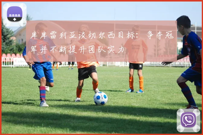 库库雷利亚谈切尔西目标：争夺冠军并不断提升团队实力