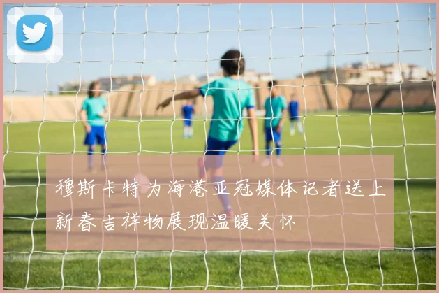 穆斯卡特为海港亚冠媒体记者送上新春吉祥物展现温暖关怀
