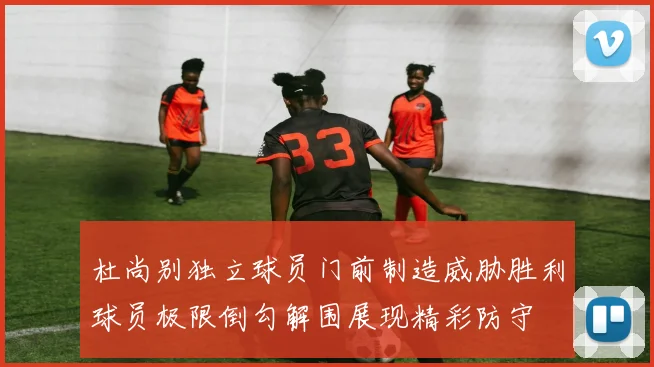 杜尚别独立球员门前制造威胁胜利球员极限倒勾解围展现精彩防守