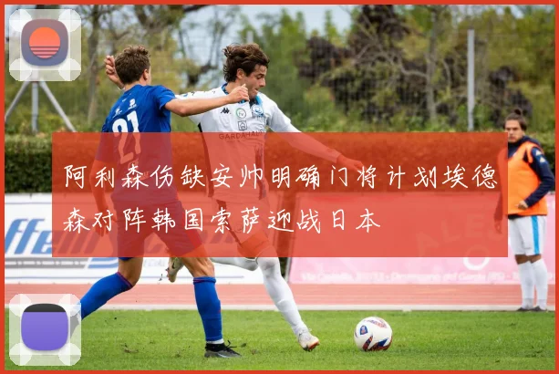 阿利森伤缺安帅明确门将计划埃德森对阵韩国索萨迎战日本