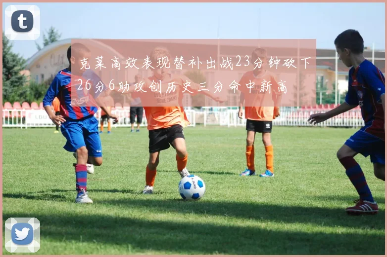 克莱高效表现替补出战23分钟砍下26分6助攻创历史三分命中新高