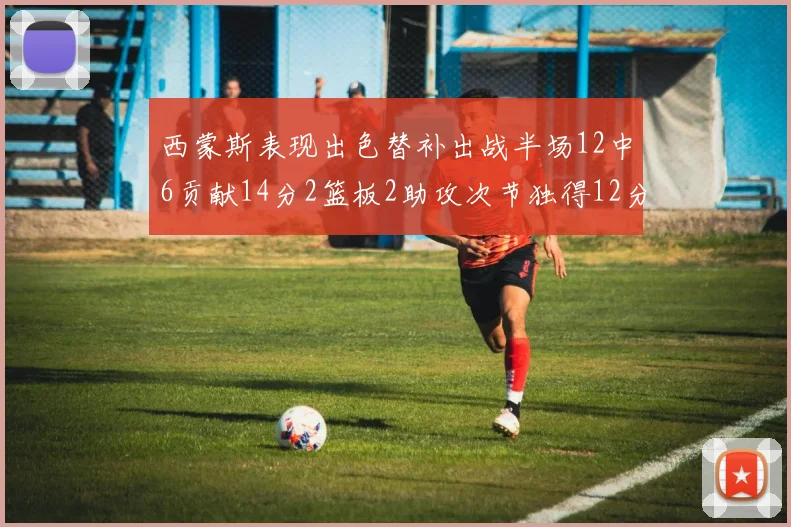 西蒙斯表现出色替补出战半场12中6贡献14分2篮板2助攻次节独得12分