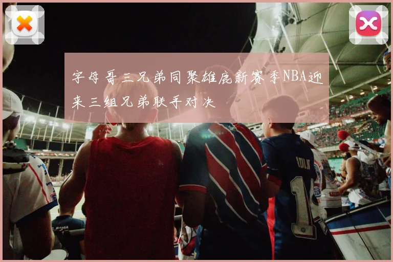 字母哥三兄弟同聚雄鹿新赛季NBA迎来三组兄弟联手对决