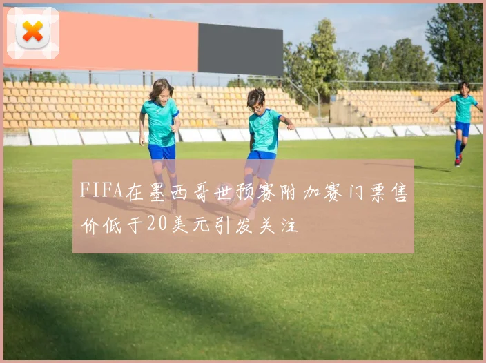 FIFA在墨西哥世预赛附加赛门票售价低于20美元引发关注