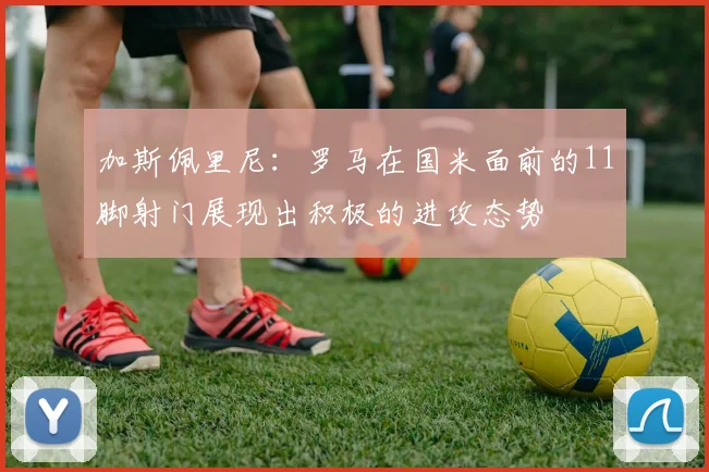 加斯佩里尼：罗马在国米面前的11脚射门展现出积极的进攻态势