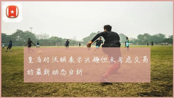 皇马对沃顿表示兴趣但未考虑交易的最新动态分析