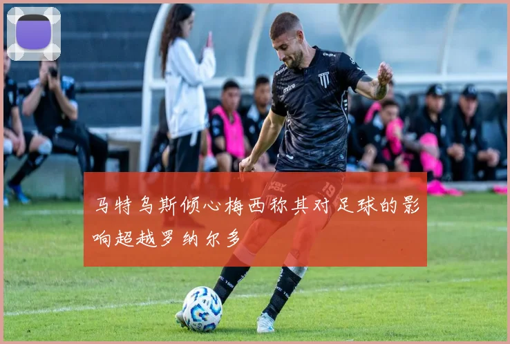 马特乌斯倾心梅西称其对足球的影响超越罗纳尔多