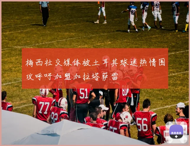 梅西社交媒体被土耳其球迷热情围攻呼吁加盟加拉塔萨雷