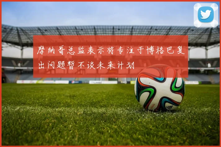 摩纳哥总监表示将专注于博格巴复出问题暂不谈未来计划