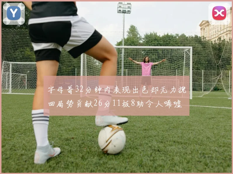 字母哥32分钟内表现出色却无力挽回局势贡献26分11板8助令人唏嘘