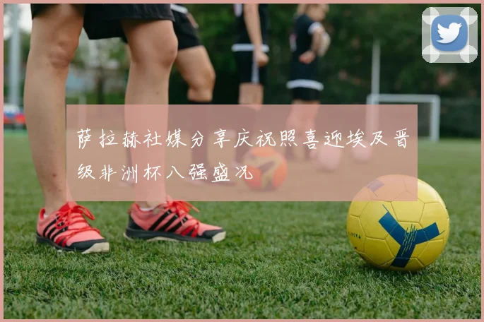 萨拉赫社媒分享庆祝照喜迎埃及晋级非洲杯八强盛况