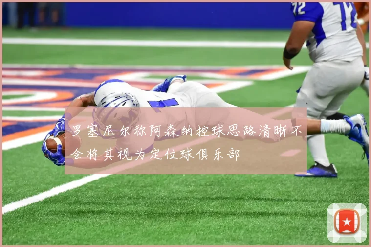 罗塞尼尔称阿森纳控球思路清晰不会将其视为定位球俱乐部