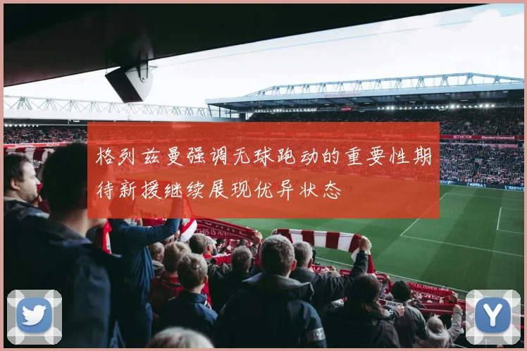 格列兹曼强调无球跑动的重要性期待新援继续展现优异状态
