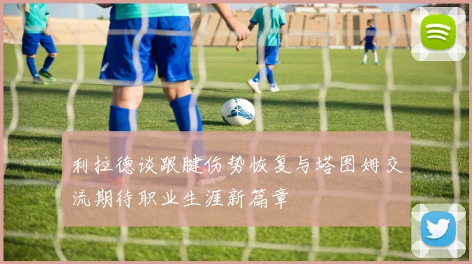 利拉德谈跟腱伤势恢复与塔图姆交流期待职业生涯新篇章