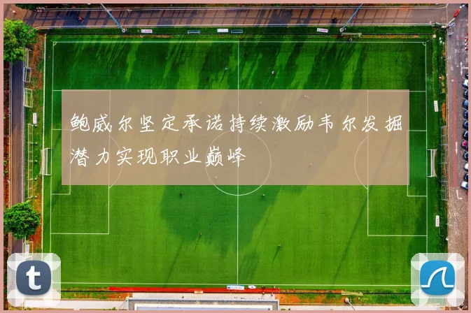 鲍威尔坚定承诺持续激励韦尔发掘潜力实现职业巅峰