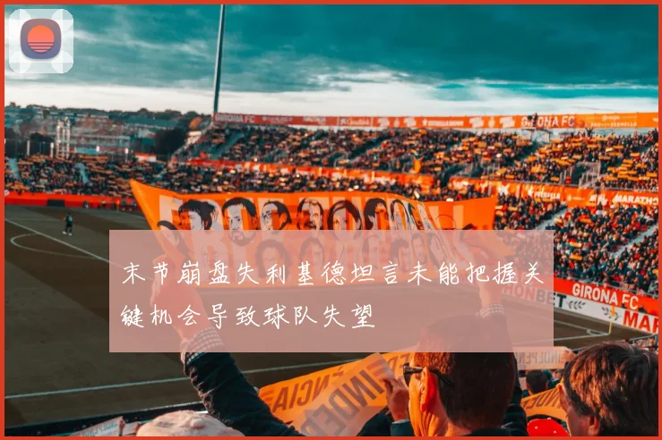 末节崩盘失利基德坦言未能把握关键机会导致球队失望