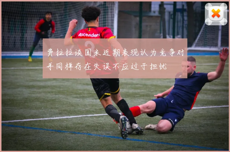 费拉拉谈国米近期表现认为竞争对手同样存在失误不应过于担忧