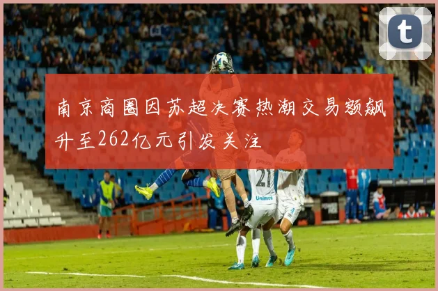 南京商圈因苏超决赛热潮交易额飙升至262亿元引发关注