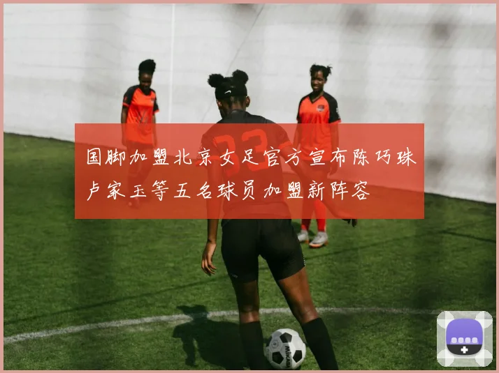 国脚加盟北京女足官方宣布陈巧珠卢家玉等五名球员加盟新阵容