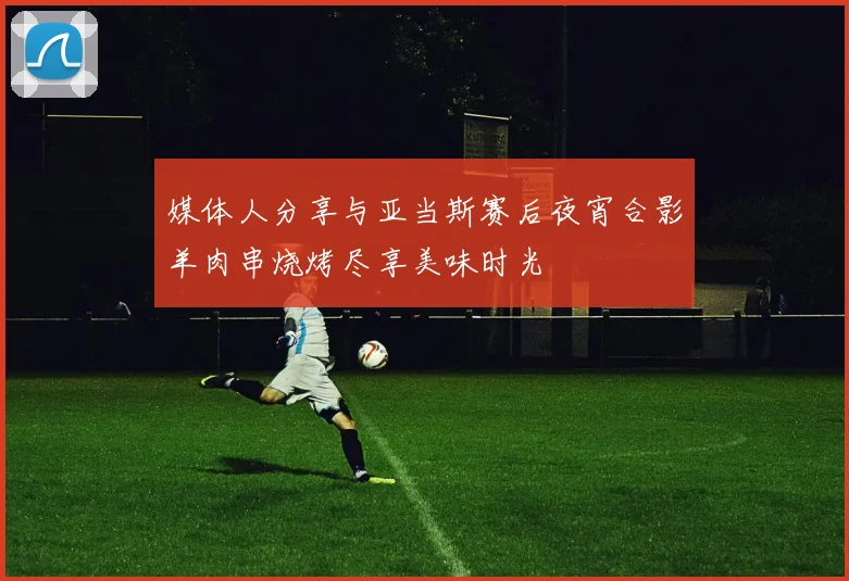 媒体人分享与亚当斯赛后夜宵合影羊肉串烧烤尽享美味时光