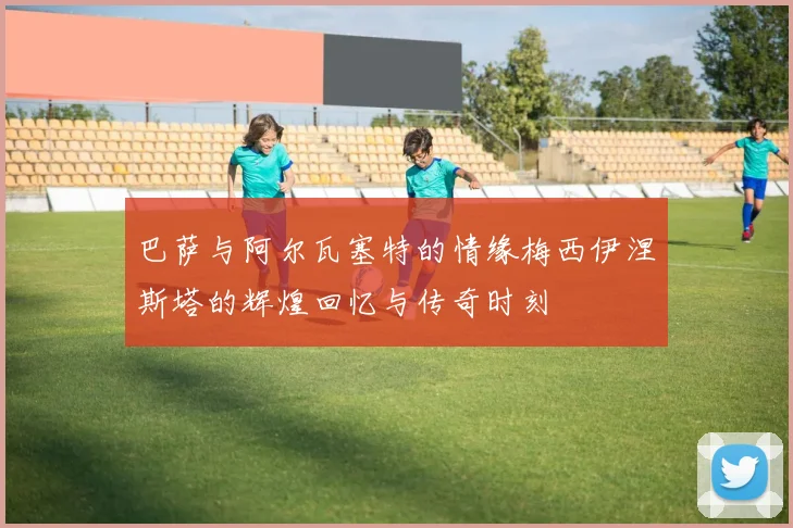 巴萨与阿尔瓦塞特的情缘梅西伊涅斯塔的辉煌回忆与传奇时刻