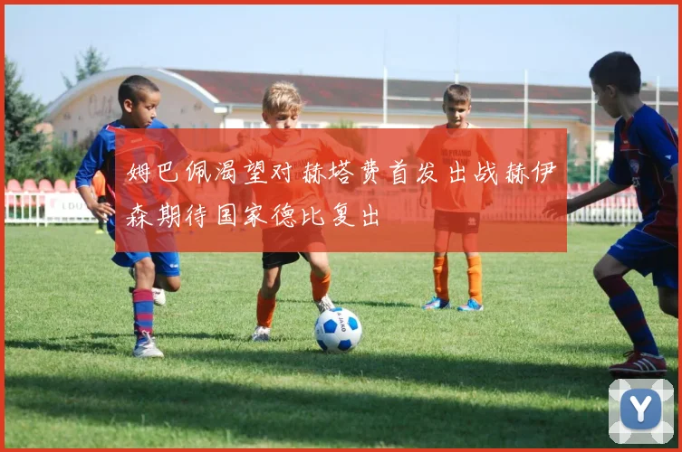 姆巴佩渴望对赫塔费首发出战赫伊森期待国家德比复出