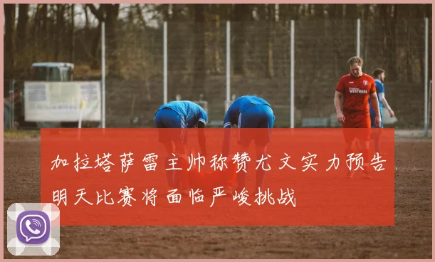 加拉塔萨雷主帅称赞尤文实力预告明天比赛将面临严峻挑战