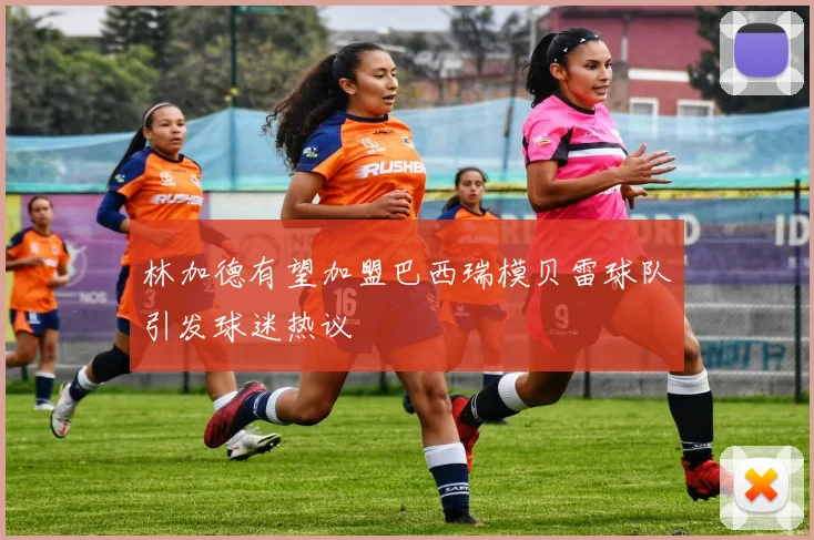 林加德有望加盟巴西瑞模贝雷球队引发球迷热议