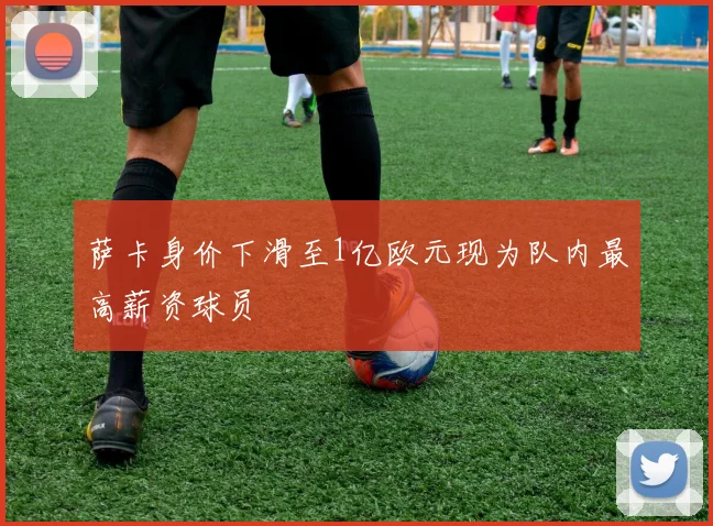 萨卡身价下滑至1亿欧元现为队内最高薪资球员