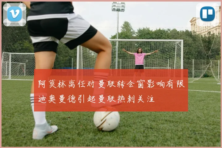 阿莫林离任对曼联转会窗影响有限迪奥曼德引起曼联热刺关注