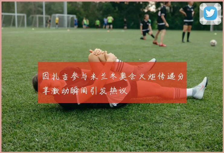 因扎吉参与米兰冬奥会火炬传递分享激动瞬间引发热议