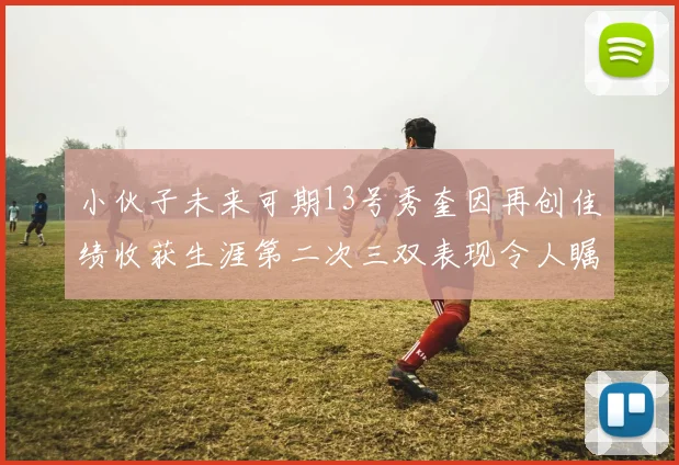 小伙子未来可期13号秀奎因再创佳绩收获生涯第二次三双表现令人瞩目