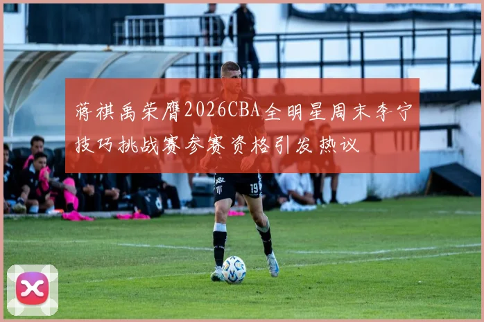 蒋祺禹荣膺2026CBA全明星周末李宁技巧挑战赛参赛资格引发热议