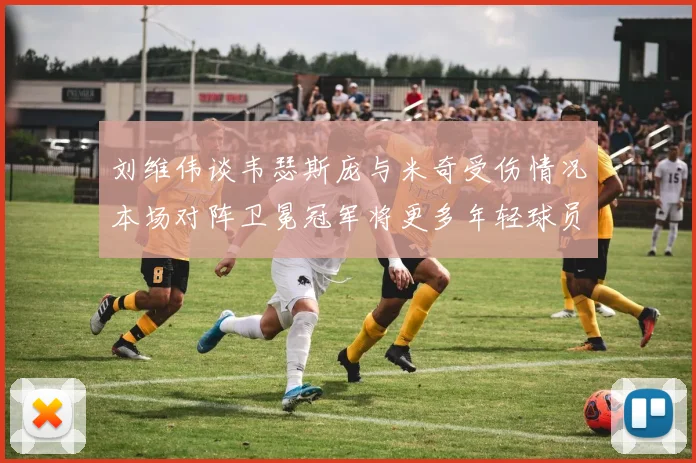 刘维伟谈韦瑟斯庞与米奇受伤情况本场对阵卫冕冠军将更多年轻球员派上场