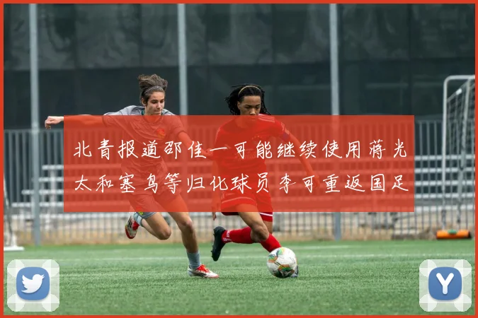 北青报道邵佳一可能继续使用蒋光太和塞鸟等归化球员李可重返国足需进一步沟通