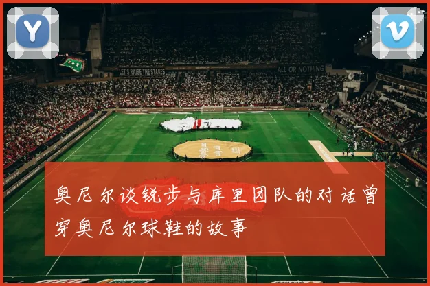 奥尼尔谈锐步与库里团队的对话曾穿奥尼尔球鞋的故事